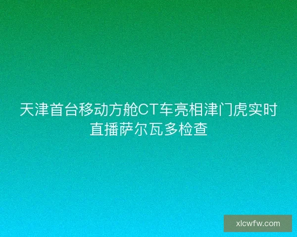 天津首台移动方舱CT车亮相津门虎实时直播萨尔瓦多检查