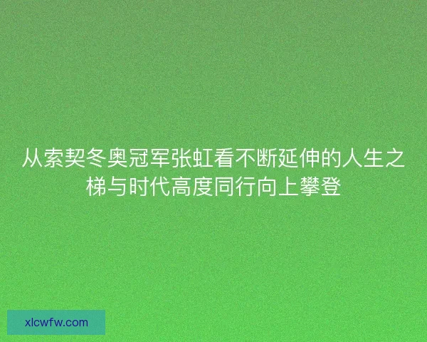 从索契冬奥冠军张虹看不断延伸的人生之梯与时代高度同行向上攀登