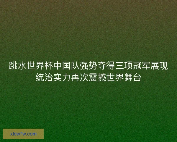 跳水世界杯中国队强势夺得三项冠军展现统治实力再次震撼世界舞台