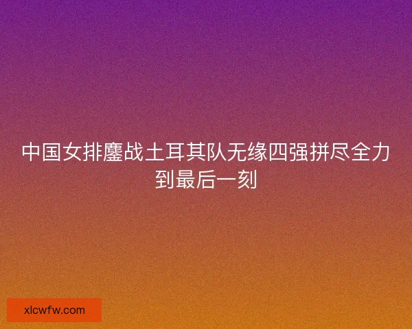 中国女排鏖战土耳其队无缘四强拼尽全力到最后一刻