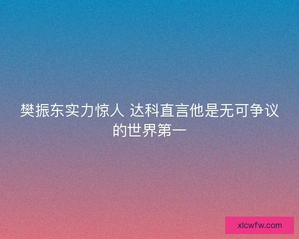 樊振东实力惊人 达科直言他是无可争议的世界第一