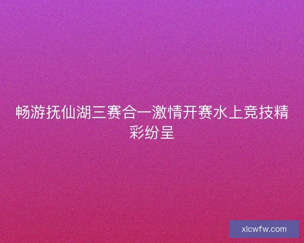 畅游抚仙湖三赛合一激情开赛水上竞技精彩纷呈