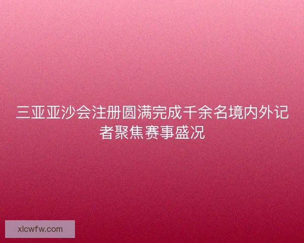 三亚亚沙会注册圆满完成千余名境内外记者聚焦赛事盛况
