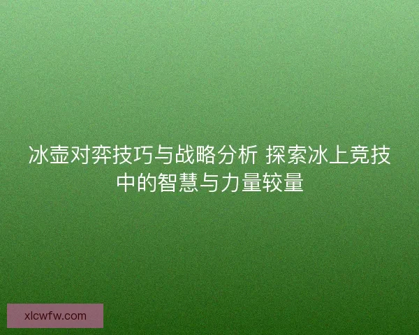 冰壶对弈技巧与战略分析 探索冰上竞技中的智慧与力量较量