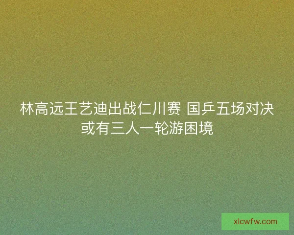 林高远王艺迪出战仁川赛 国乒五场对决或有三人一轮游困境