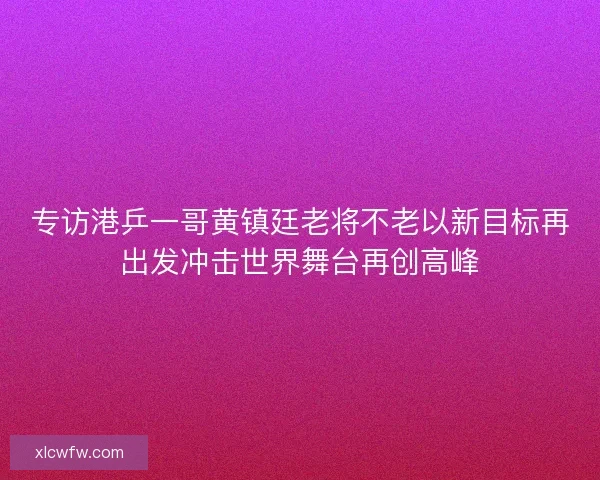 专访港乒一哥黄镇廷老将不老以新目标再出发冲击世界舞台再创高峰