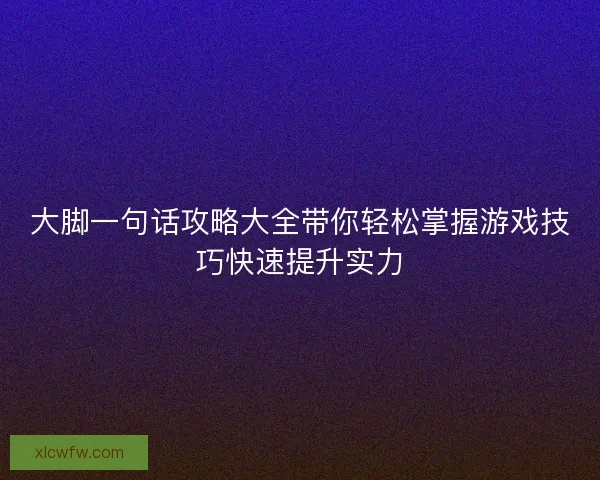 大脚一句话攻略大全带你轻松掌握游戏技巧快速提升实力