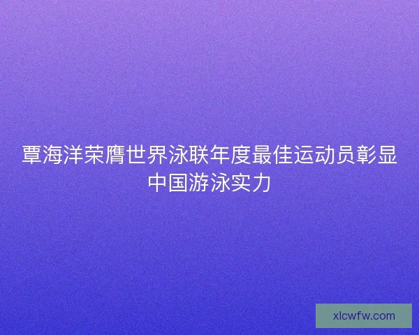覃海洋荣膺世界泳联年度最佳运动员彰显中国游泳实力