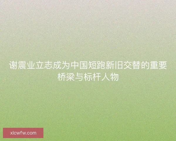 谢震业立志成为中国短跑新旧交替的重要桥梁与标杆人物