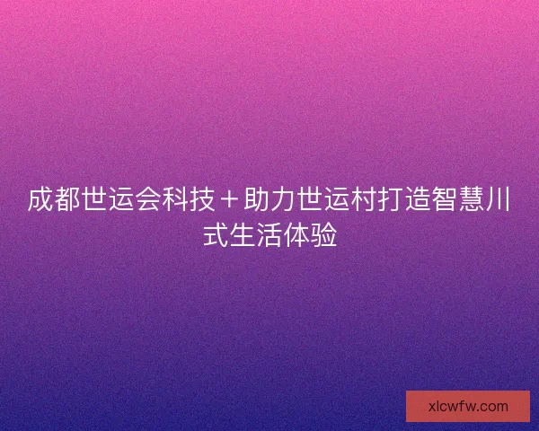 成都世运会科技＋助力世运村打造智慧川式生活体验