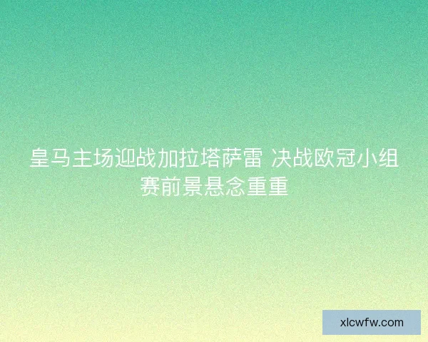 皇马主场迎战加拉塔萨雷 决战欧冠小组赛前景悬念重重