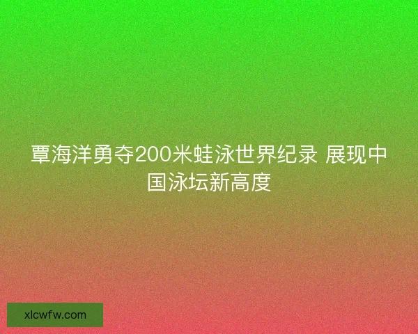 覃海洋勇夺200米蛙泳世界纪录 展现中国泳坛新高度