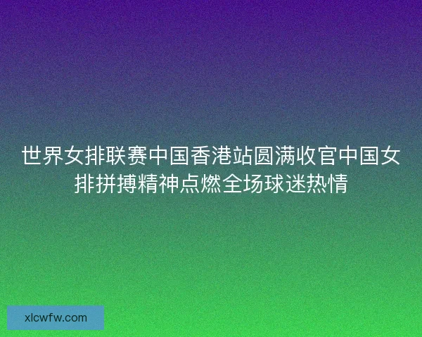 世界女排联赛中国香港站圆满收官中国女排拼搏精神点燃全场球迷热情