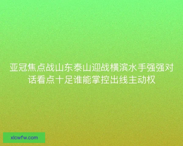 亚冠焦点战山东泰山迎战横滨水手强强对话看点十足谁能掌控出线主动权