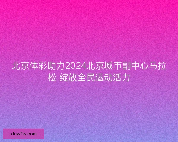 北京体彩助力2024北京城市副中心马拉松 绽放全民运动活力