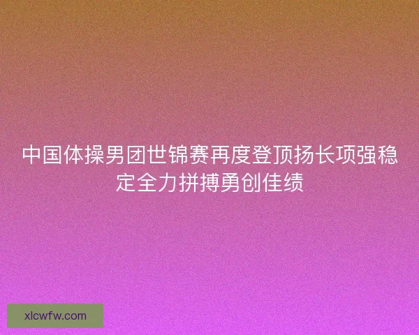 中国体操男团世锦赛再度登顶扬长项强稳定全力拼搏勇创佳绩