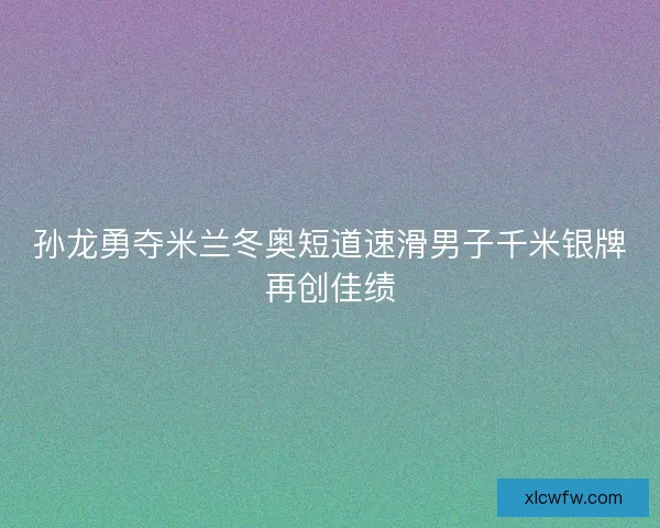 孙龙勇夺米兰冬奥短道速滑男子千米银牌再创佳绩