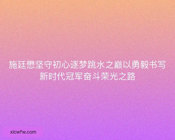 施廷懋坚守初心逐梦跳水之巅以勇毅书写新时代冠军奋斗荣光之路