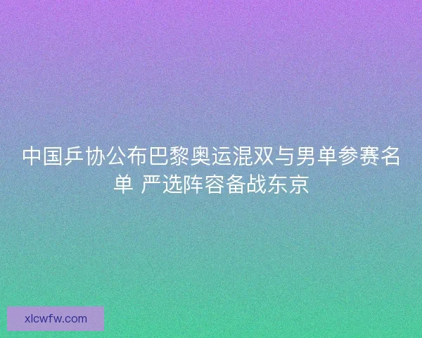中国乒协公布巴黎奥运混双与男单参赛名单 严选阵容备战东京