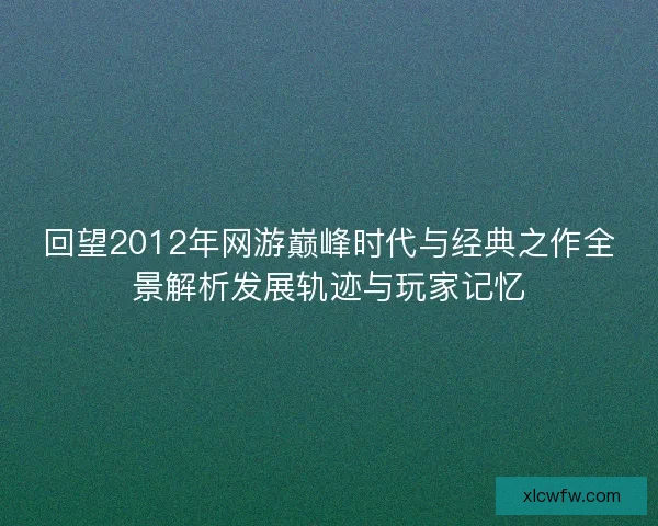 回望2012年网游巅峰时代与经典之作全景解析发展轨迹与玩家记忆