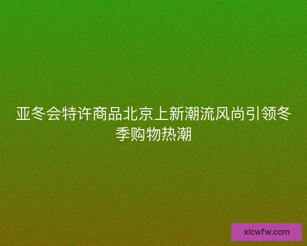 亚冬会特许商品北京上新潮流风尚引领冬季购物热潮
